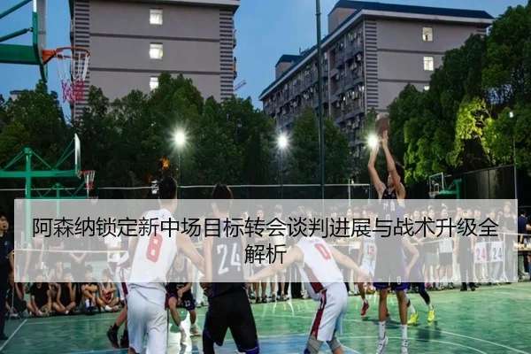 阿森纳锁定新中场目标转会谈判进展与战术升级全解析